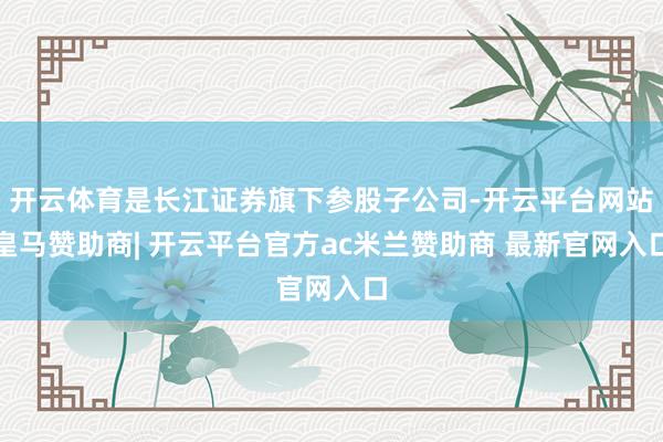 开云体育是长江证券旗下参股子公司-开云平台网站皇马赞助商| 开云平台官方ac米兰赞助商 最新官网入口