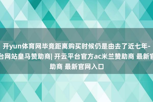 开yun体育网毕竟距离购买时候仍是由去了近七年-开云平台网站皇马赞助商| 开云平台官方ac米兰赞助商 最新官网入口