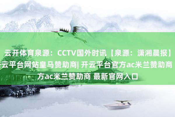云开体育泉源：CCTV国外时讯【泉源：潇湘晨报】举报/响应-开云平台网站皇马赞助商| 开云平台官方ac米兰赞助商 最新官网入口