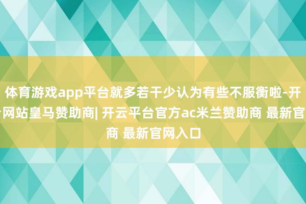 体育游戏app平台就多若干少认为有些不服衡啦-开云平台网站皇马赞助商| 开云平台官方ac米兰赞助商 最新官网入口