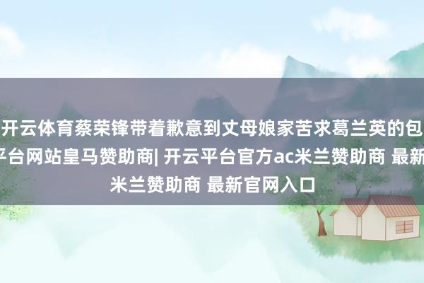 开云体育蔡荣锋带着歉意到丈母娘家苦求葛兰英的包涵-开云平台网站皇马赞助商| 开云平台官方ac米兰赞助商 最新官网入口