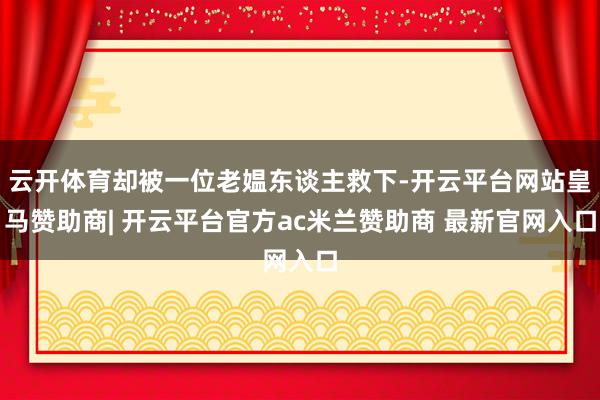 云开体育却被一位老媪东谈主救下-开云平台网站皇马赞助商| 开云平台官方ac米兰赞助商 最新官网入口