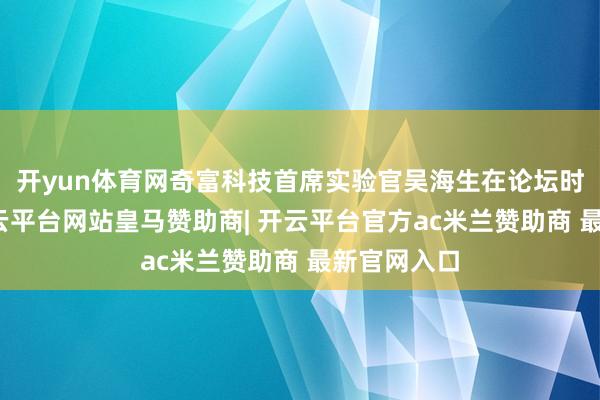 开yun体育网奇富科技首席实验官吴海生在论坛时候暗意-开云平台网站皇马赞助商| 开云平台官方ac米兰赞助商 最新官网入口