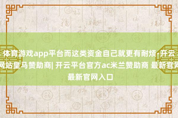 体育游戏app平台而这类资金自己就更有耐烦-开云平台网站皇马赞助商| 开云平台官方ac米兰赞助商 最新官网入口