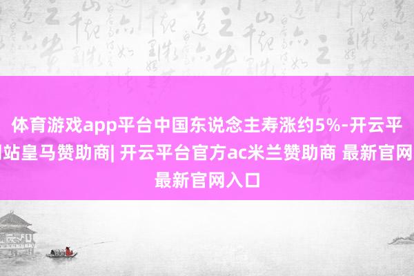 体育游戏app平台中国东说念主寿涨约5%-开云平台网站皇马赞助商| 开云平台官方ac米兰赞助商 最新官网入口