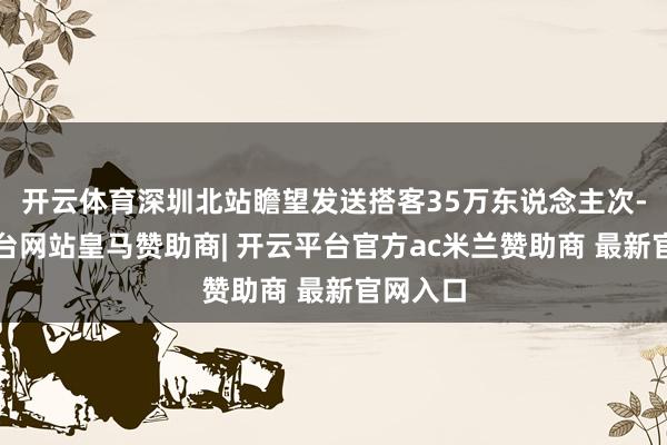 开云体育深圳北站瞻望发送搭客35万东说念主次-开云平台网站皇马赞助商| 开云平台官方ac米兰赞助商 最新官网入口