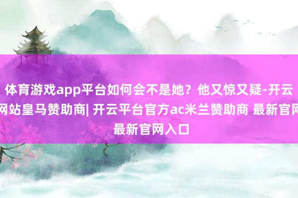 体育游戏app平台如何会不是她？他又惊又疑-开云平台网站皇马赞助商| 开云平台官方ac米兰赞助商 最新官网入口