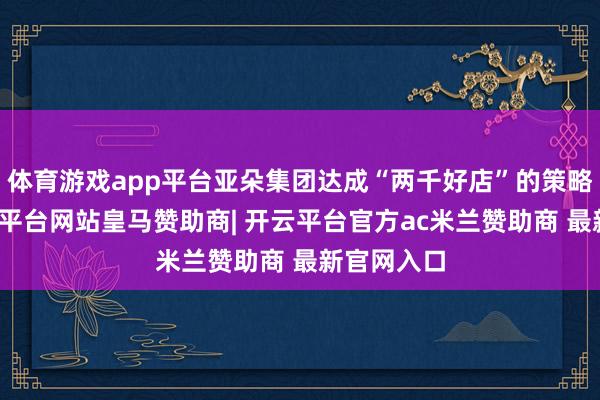 体育游戏app平台亚朵集团达成“两千好店”的策略指标-开云平台网站皇马赞助商| 开云平台官方ac米兰赞助商 最新官网入口