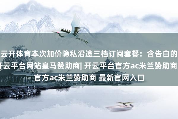 云开体育本次加价隐私沿途三档订阅套餐：含告白的法式版套餐-开云平台网站皇马赞助商| 开云平台官方ac米兰赞助商 最新官网入口