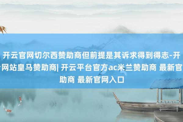 开云官网切尔西赞助商但前提是其诉求得到得志-开云平台网站皇马赞助商| 开云平台官方ac米兰赞助商 最新官网入口