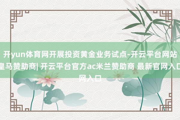 开yun体育网开展投资黄金业务试点-开云平台网站皇马赞助商| 开云平台官方ac米兰赞助商 最新官网入口