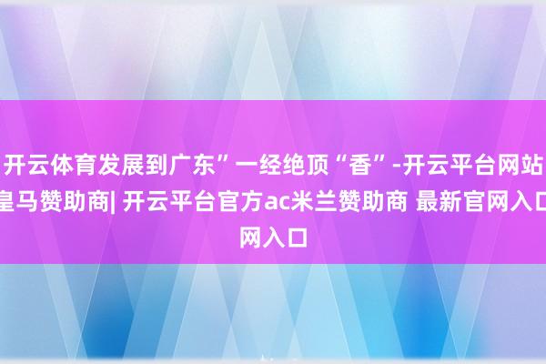 开云体育发展到广东”一经绝顶“香”-开云平台网站皇马赞助商| 开云平台官方ac米兰赞助商 最新官网入口