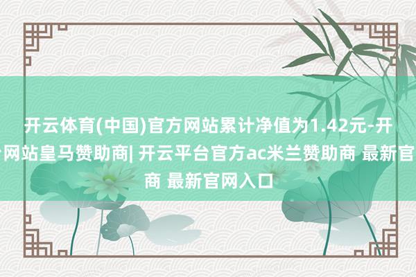 开云体育(中国)官方网站累计净值为1.42元-开云平台网站皇马赞助商| 开云平台官方ac米兰赞助商 最新官网入口