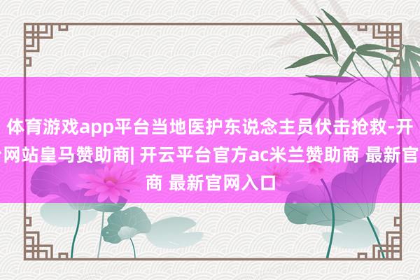 体育游戏app平台当地医护东说念主员伏击抢救-开云平台网站皇马赞助商| 开云平台官方ac米兰赞助商 最新官网入口