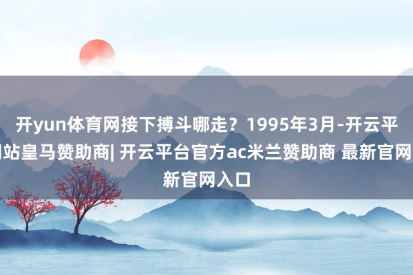 开yun体育网接下搏斗哪走?1995年3月-开云平台网站皇马赞助商| 开云平台官方ac米兰赞助商 最新官网入口