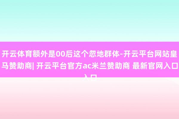开云体育额外是00后这个忽地群体-开云平台网站皇马赞助商| 开云平台官方ac米兰赞助商 最新官网入口