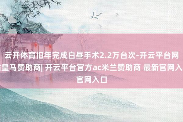 云开体育旧年完成白昼手术2.2万台次-开云平台网站皇马赞助商| 开云平台官方ac米兰赞助商 最新官网入口