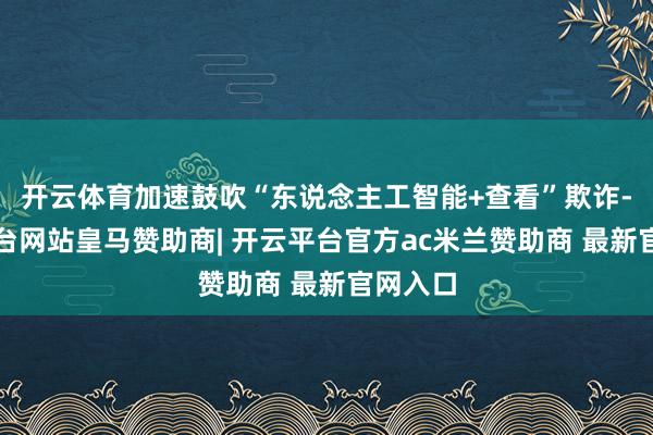 开云体育加速鼓吹“东说念主工智能+查看”欺诈-开云平台网站皇马赞助商| 开云平台官方ac米兰赞助商 最新官网入口