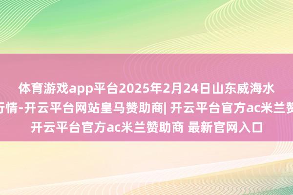 体育游戏app平台2025年2月24日山东威海水居品批发市集价钱行情-开云平台网站皇马赞助商| 开云平台官方ac米兰赞助商 最新官网入口