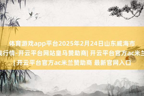 体育游戏app平台2025年2月24日山东威海市农副居品批发阛阓价钱行情-开云平台网站皇马赞助商| 开云平台官方ac米兰赞助商 最新官网入口