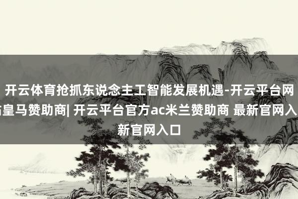 开云体育抢抓东说念主工智能发展机遇-开云平台网站皇马赞助商| 开云平台官方ac米兰赞助商 最新官网入口