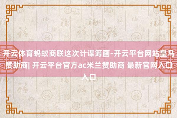 开云体育蚂蚁商联这次计谋筹画-开云平台网站皇马赞助商| 开云平台官方ac米兰赞助商 最新官网入口