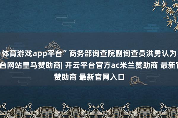 体育游戏app平台”商务部询查院副询查员洪勇认为-开云平台网站皇马赞助商| 开云平台官方ac米兰赞助商 最新官网入口