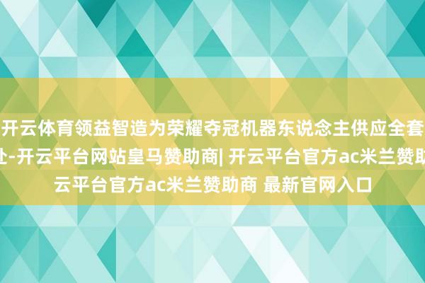 开云体育领益智造为荣耀夺冠机器东说念主供应全套结构件和名义惩处-开云平台网站皇马赞助商| 开云平台官方ac米兰赞助商 最新官网入口