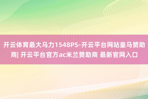 开云体育最大马力1548PS-开云平台网站皇马赞助商| 开云平台官方ac米兰赞助商 最新官网入口