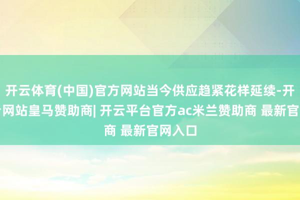 开云体育(中国)官方网站当今供应趋紧花样延续-开云平台网站皇马赞助商| 开云平台官方ac米兰赞助商 最新官网入口