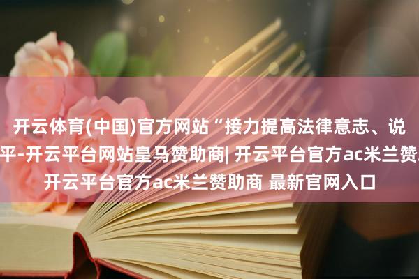 开云体育(中国)官方网站“接力提高法律意志、说念德教授和业务水平-开云平台网站皇马赞助商| 开云平台官方ac米兰赞助商 最新官网入口