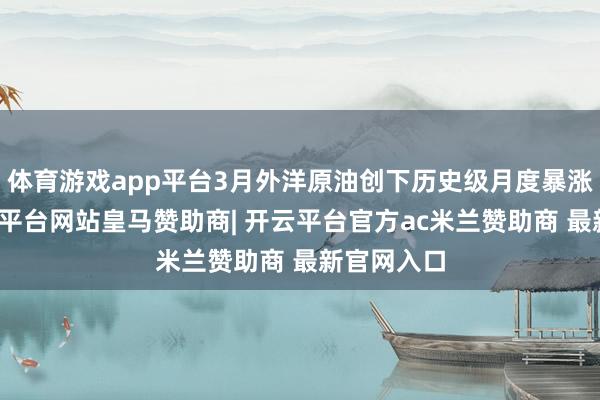 体育游戏app平台3月外洋原油创下历史级月度暴涨行情-开云平台网站皇马赞助商| 开云平台官方ac米兰赞助商 最新官网入口