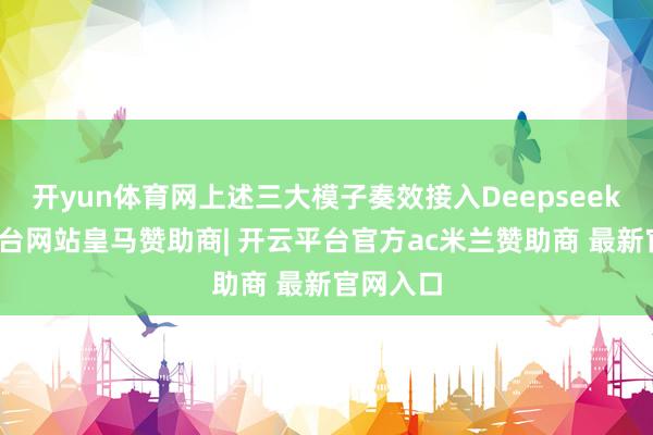 开yun体育网上述三大模子奏效接入Deepseek-开云平台网站皇马赞助商| 开云平台官方ac米兰赞助商 最新官网入口