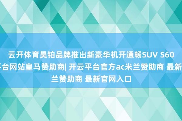 云开体育昊铂品牌推出新豪华机开通畅SUV S600-开云平台网站皇马赞助商| 开云平台官方ac米兰赞助商 最新官网入口