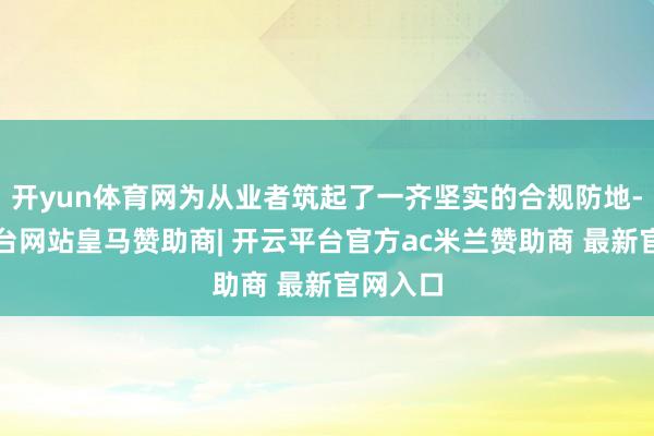 开yun体育网为从业者筑起了一齐坚实的合规防地-开云平台网站皇马赞助商| 开云平台官方ac米兰赞助商 最新官网入口