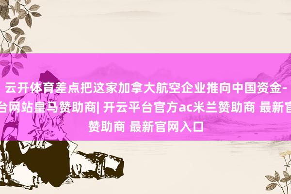 云开体育差点把这家加拿大航空企业推向中国资金-开云平台网站皇马赞助商| 开云平台官方ac米兰赞助商 最新官网入口