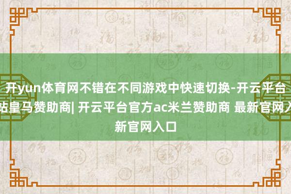 开yun体育网不错在不同游戏中快速切换-开云平台网站皇马赞助商| 开云平台官方ac米兰赞助商 最新官网入口