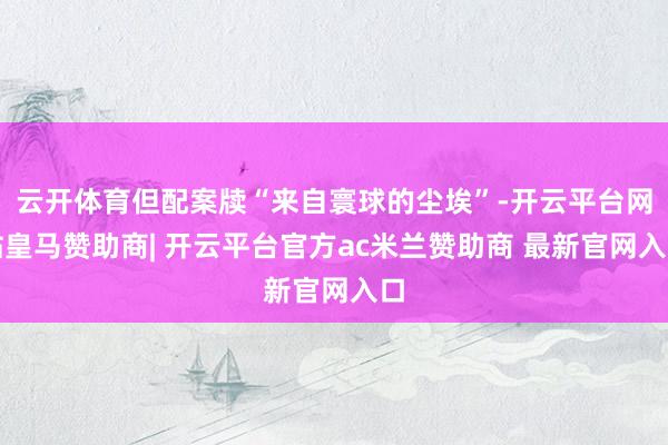 云开体育但配案牍“来自寰球的尘埃”-开云平台网站皇马赞助商| 开云平台官方ac米兰赞助商 最新官网入口