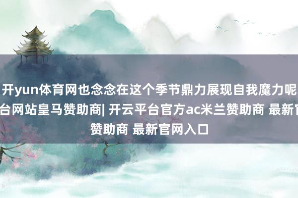 开yun体育网也念念在这个季节鼎力展现自我魔力呢-开云平台网站皇马赞助商| 开云平台官方ac米兰赞助商 最新官网入口