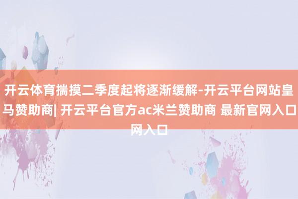 开云体育揣摸二季度起将逐渐缓解-开云平台网站皇马赞助商| 开云平台官方ac米兰赞助商 最新官网入口