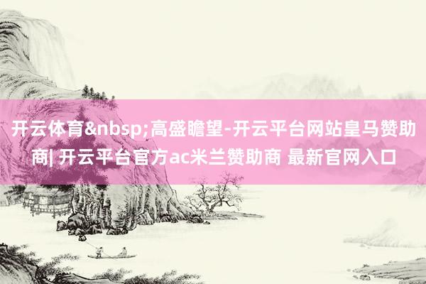 开云体育&nbsp;高盛瞻望-开云平台网站皇马赞助商| 开云平台官方ac米兰赞助商 最新官网入口