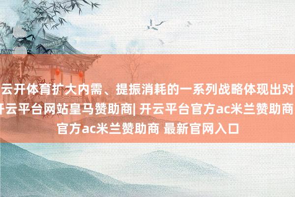 云开体育扩大内需、提振消耗的一系列战略体现出对民生的翔实-开云平台网站皇马赞助商| 开云平台官方ac米兰赞助商 最新官网入口