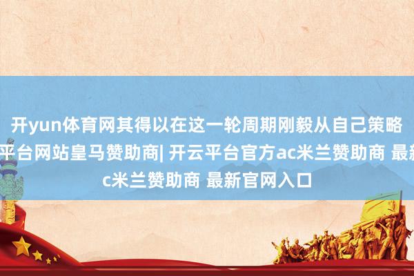 开yun体育网其得以在这一轮周期刚毅从自己策略启程-开云平台网站皇马赞助商| 开云平台官方ac米兰赞助商 最新官网入口