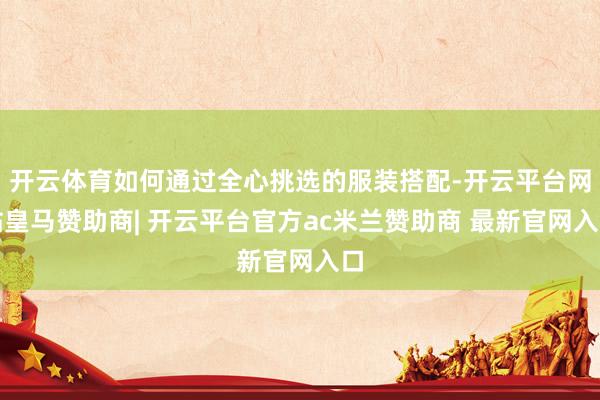 开云体育如何通过全心挑选的服装搭配-开云平台网站皇马赞助商| 开云平台官方ac米兰赞助商 最新官网入口