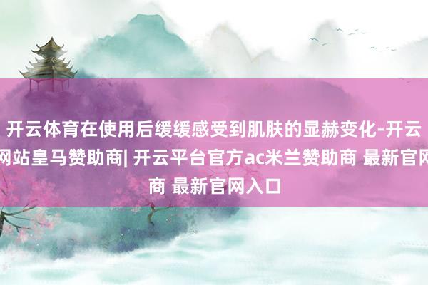 开云体育在使用后缓缓感受到肌肤的显赫变化-开云平台网站皇马赞助商| 开云平台官方ac米兰赞助商 最新官网入口