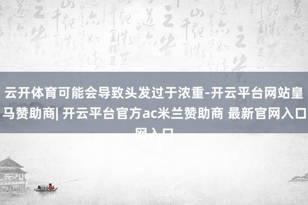 云开体育可能会导致头发过于浓重-开云平台网站皇马赞助商| 开云平台官方ac米兰赞助商 最新官网入口