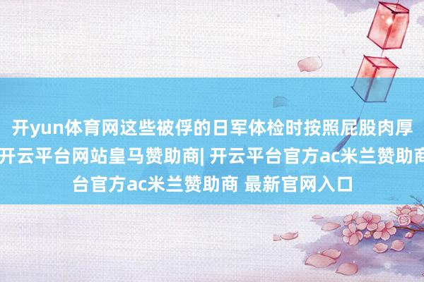 开yun体育网这些被俘的日军体检时按照屁股肉厚诀别体格强弱-开云平台网站皇马赞助商| 开云平台官方ac米兰赞助商 最新官网入口