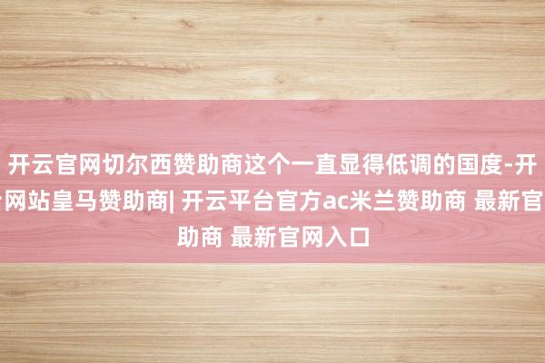 开云官网切尔西赞助商这个一直显得低调的国度-开云平台网站皇马赞助商| 开云平台官方ac米兰赞助商 最新官网入口