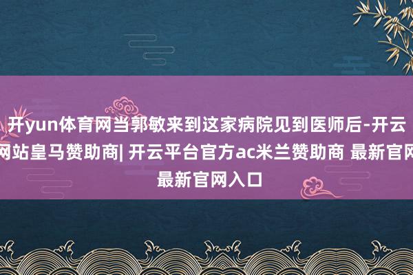 开yun体育网当郭敏来到这家病院见到医师后-开云平台网站皇马赞助商| 开云平台官方ac米兰赞助商 最新官网入口