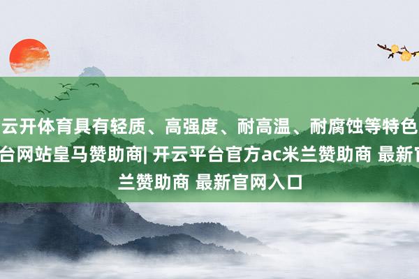 云开体育具有轻质、高强度、耐高温、耐腐蚀等特色-开云平台网站皇马赞助商| 开云平台官方ac米兰赞助商 最新官网入口